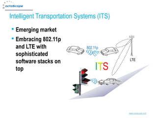 Intelligent Transportation Systems (ITS)
• Emerging market
• Embracing 802.11p
  and LTE with                802.11p
  sophisticated
                                           LTE
  software stacks on
  top                              ITS



                                           www.octoscope.com
 