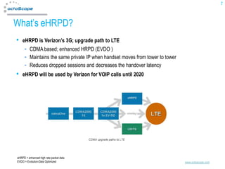 7



What’s eHRPD?
•   eHRPD is Verizon’s 3G; upgrade path to LTE
          CDMA based; enhanced HRPD (EVDO )
          Maintains the same private IP when handset moves from tower to tower
          Reduces dropped sessions and decreases the handover latency
•   eHRPD will be used by Verizon for VOIP calls until 2020




eHRPD = enhanced high rate packet data
EVDO = Evolution-Data Optimized                                                  www.octoscope.com
 
