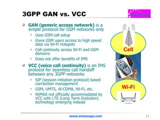 3GPP GAN vs. VCC GAN (generic access network)  is a simple protocol for GSM networks only Uses GSM call setup Gives GSM users access to high speed data via Wi-Fi hotspots Call continuity across Wi-Fi and GSM domains Does not offer benefits of IMS VCC (voice call continuity)  is an IMS protocol for seamless call handoff between any 3GPP networks SIP (session initiation protocol) based connection management GSM, UMTS, W-CDMA, Wi-Fi, etc. WiMAX not officially accommodated by VCC with LTE (Long Term Evolution) technology emerging instead www.octoscope.com Cell Wi-Fi 