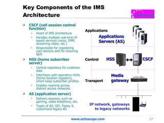 Key Components of the IMS Architecture CSCF (call session control function) Heart of IMS architecture Handles multiple real-time IP based services (voice, IMM, streaming video, etc.) Responsible for registering user devices and for ensuring QoS HSS (home subscriber server) Central repository for customer data Interfaces with operators HLRs (home location registers), which keep subscriber profiles Enables roaming across distinct access networks  AS (application server) Delivers services, such as gaming, video telephony, etc. Types of AS: SIP, Parlay X, customized legacy AS www.octoscope.com CSCF HSS Applications  Servers (AS) Media gateway Transport Control Applications IP network, gateways to legacy networks 