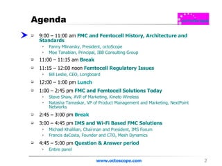 Agenda 9:00 – 11:00 am   FMC and Femtocell History, Architecture and Standards  Fanny Mlinarsky, President, octoScope Moe Tanabian, Principal, IBB Consulting Group  11:00 – 11:15 am   Break 11:15 – 12:00 noon  Femtocell Regulatory Issues Bill Leslie, CEO, Longboard  12:00 – 1:00 pm   Lunch 1:00 – 2:45 pm  FMC and Femtocell Solutions Today Steve Shaw, AVP of Marketing, Kineto Wireless  Natasha Tamaskar, VP of Product Management and Marketing, NextPoint Networks  2:45 – 3:00 pm   Break 3:00 – 4:45 pm  IMS and Wi-Fi Based FMC Solutions Michael Khalilian, Chairman and President, IMS Forum  Francis daCosta, Founder and CTO, Mesh Dynamics  4:45 – 5:00 pm  Question & Answer period  Entire panel www.octoscope.com 