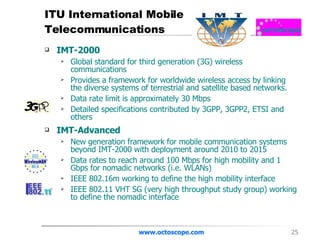 ITU International Mobile Telecommunications IMT-2000 Global standard for third generation (3G) wireless communications Provides a framework for worldwide wireless access by linking the diverse systems of terrestrial and satellite based networks.  Data rate limit is approximately 30 Mbps  Detailed specifications contributed by 3GPP, 3GPP2, ETSI and others IMT-Advanced New generation framework for mobile communication systems beyond IMT-2000 with deployment around 2010 to 2015  Data rates to reach around 100 Mbps for high mobility and 1 Gbps for nomadic networks (i.e. WLANs) IEEE 802.16m working to define the high mobility interface IEEE 802.11 VHT SG (very high throughput study group) working to define the nomadic interface www.octoscope.com 