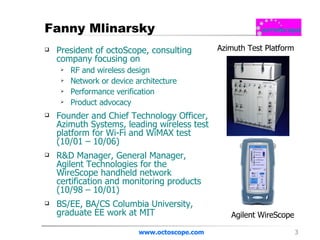 Fanny Mlinarsky President of octoScope, consulting company focusing on  RF and wireless design  Network or device architecture Performance verification Product advocacy Founder and Chief Technology Officer, Azimuth Systems, leading wireless test platform for Wi-Fi and WiMAX test (10/01 – 10/06) R&D Manager, General Manager, Agilent Technologies for the WireScope handheld network certification and monitoring products (10/98 – 10/01) BS/EE, BA/CS Columbia University, graduate EE work at MIT www.octoscope.com Azimuth Test Platform Agilent WireScope 