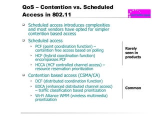 QoS – Contention vs. Scheduled Access in 802.11 Scheduled access introduces complexities and most vendors have opted for simpler contention based access Scheduled access PCF (point coordination function) – contention free access based on polling HCF (hybrid coordination function) encompasses PCF HCCA (HCF controlled channel access) – resource reservation prioritization Contention based access (CSMA/CA) DCF (distributed coordination function) EDCA (enhanced distributed channel access) – traffic classification based prioritization Wi-Fi Alliance WMM (wireless multimedia) prioritization Rarely seen in products Common 