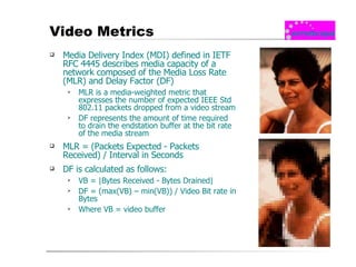 Video Metrics Media Delivery Index (MDI) defined in IETF RFC 4445 describes media capacity of a network composed of the Media Loss Rate (MLR) and Delay Factor (DF) MLR is a media-weighted metric that expresses the number of expected IEEE Std 802.11 packets dropped from a video stream DF represents the amount of time required to drain the endstation buffer at the bit rate of the media stream MLR = (Packets Expected - Packets Received) / Interval in Seconds DF is calculated as follows: VB = |Bytes Received - Bytes Drained| DF = (max(VB) – min(VB)) / Video Bit rate in Bytes Where VB = video buffer 