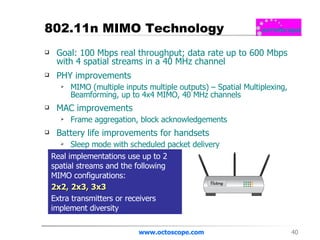 802.11n MIMO Technology Goal: 100 Mbps real throughput; data rate up to 600 Mbps with 4 spatial streams in a 40 MHz channel PHY improvements MIMO (multiple inputs multiple outputs) – Spatial Multiplexing, Beamforming, up to 4x4 MIMO, 40 MHz channels MAC improvements Frame aggregation, block acknowledgements Battery life improvements for handsets Sleep mode with scheduled packet delivery www.octoscope.com Real implementations use up to 2 spatial streams and the following MIMO configurations: 2x2, 2x3, 3x3 Extra transmitters or receivers implement diversity 