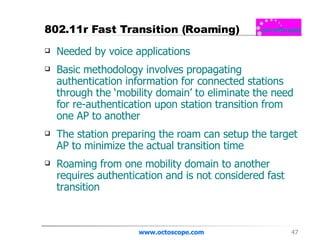 802.11r Fast Transition (Roaming) Needed by voice applications Basic methodology involves propagating authentication information for connected stations through the ‘mobility domain’ to eliminate the need for re-authentication upon station transition from one AP to another The station preparing the roam can setup the target AP to minimize the actual transition time Roaming from one mobility domain to another requires authentication and is not considered fast transition www.octoscope.com 