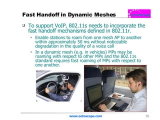 Fast Handoff in Dynamic Meshes To support VoIP, 802.11s needs to incorporate the fast handoff mechanisms defined in 802.11r.  Enable stations to roam from one mesh AP to another within approximately 50 ms without noticeable degradation in the quality of a voice call  In a dynamic mesh (e.g. in vehicles) MPs may be roaming with respect to other MPs and the 802.11s standard requires fast roaming of MPs with respect to one another.  www.octoscope.com 