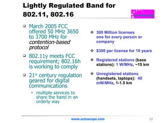 Lightly Regulated Band for 802.11, 802.16 March 2005 FCC offered 50 MHz 3650 to 3700 MHz   for  contention-based protocol 802.11y meets FCC requirement; 802.16h is working to comply  21 st  century regulation geared for digital communications multiple services to share the band in an orderly way www.octoscope.com 300 Million licenses one for every person or company $300 per license for 10 years Registered stations   (base stations):   1 W/MHz ,   ~15 km Unregistered stations   (handsets, laptops):   40 mW/MHz ,   1-1.5 km 