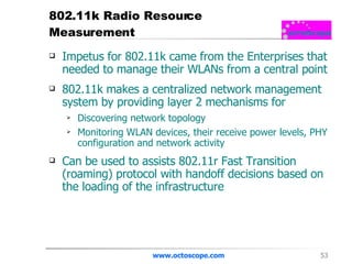 802.11k Radio Resource Measurement Impetus for 802.11k came from the Enterprises that needed to manage their WLANs from a central point 802.11k makes a centralized network management system by providing layer 2 mechanisms for Discovering network topology Monitoring WLAN devices, their receive power levels, PHY configuration and network activity Can be used to assists 802.11r Fast Transition (roaming) protocol with handoff decisions based on the loading of the infrastructure www.octoscope.com 