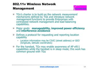 802.11v Wireless Network Management  TGv’s charter is to build on the network  measurement  mechanisms defined by TGk and introduce network  management  functions to provide Enterprises with centralized network management and load balancing capabilities.  Major goals:  manageability, improved power efficiency  and  interference avoidance   Defines a protocol for requesting and reporting location capability Location information may be CIVIC (street address) or GEO (longitude, latitude coordinates)  For the handset, TGv may enable awareness of AP e911 capabilities while the handset is in sleep mode; this work has common ground with TGu www.octoscope.com 