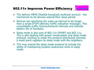 802.11v Improves Power Efficiency TGv defines FBMS (flexible broadcast multicast service) - the mechanism to let devices extend their sleep period  Devices can specifying the wake up interval to be longer than a single DTIM (delivery traffic indication message). This consolidates traffic receive/transmit intervals and extends battery life of handsets. Sleep mode is also part of 802.11n (PSMP) and 802.11u.  TGs is also dealing with power conservation and sleep mode protocol, working to make this protocol distributed whereby a mesh point registers its sleep mode with the neighbors.  TGv may extend the sleep mode protocol to include the ability of maintaining location awareness while in sleep mode.  www.octoscope.com 