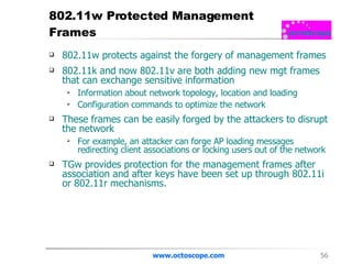 802.11w Protected Management Frames 802.11w protects against the forgery of management frames  802.11k and now 802.11v are both adding new mgt frames that can exchange sensitive information  Information about network topology, location and loading Configuration commands to optimize the network These frames can be easily forged by the attackers to disrupt the network For example, an attacker can forge AP loading messages redirecting client associations or locking users out of the network TGw provides protection for the management frames after association and after keys have been set up through 802.11i or 802.11r mechanisms.  www.octoscope.com 