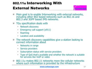 802.11u  Interworking With External Networks Main goal is to enable Interworking with external networks, including other 802 based networks such as 802.16 and 802.3 and 3GPP based IMS networks. TGu specification deals with Network discovery Emergency call support (e911) Roaming Location and availability The network discovery capabilities give a station looking to connect information about Networks in range Service providers Subscription status with service providers Type of QoS that’s available and whether the network is suitable for services like VoIP or video 802.11u makes 802.11 networks more like cellular networks where such information is provided by the infrastructure www.octoscope.com 