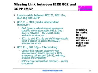 Missing Link between IEEE 802 and  3GPP IMS? Liaison exists between 802.21, 802.11u, 802.16g and 3GPP 802.21 – MIH (media independent handover) GAS (generic advertising service) gives stations information about 802.11 and 802.16 networks – SSP, SSID, radio, available services, etc.  802.11u and 802.16g are defining protocols to let a station to access the 802.21 information server 802.11u, 802.16g – Interworking Cellular-like network discovery with information on service providers, QoS, emergency call support (e911), roaming, location and availability  SSP (service subscription provider) – carrier or operator www.octoscope.com working to make 802 wireless networks more like cellular 