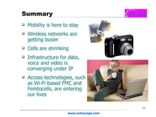 Summary Mobility is here to stay Wireless networks are getting busier Cells are shrinking Infrastructure for data, voice and video is converging under IP Access technologies, such as Wi-Fi based FMC and Femtocells, are entering our lives www.octoscope.com 