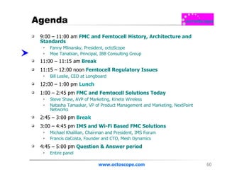 Agenda 9:00 – 11:00 am   FMC and Femtocell History, Architecture and Standards  Fanny Mlinarsky, President, octoScope Moe Tanabian, Principal, IBB Consulting Group  11:00 – 11:15 am   Break 11:15 – 12:00 noon  Femtocell Regulatory Issues Bill Leslie, CEO at Longboard  12:00 – 1:00 pm   Lunch 1:00 – 2:45 pm  FMC and Femtocell Solutions Today Steve Shaw, AVP of Marketing, Kineto Wireless  Natasha Tamaskar, VP of Product Management and Marketing, NextPoint Networks  2:45 – 3:00 pm   Break 3:00 – 4:45 pm  IMS and Wi-Fi Based FMC Solutions Michael Khalilian, Chairman and President, IMS Forum  Francis daCosta, Founder and CTO, Mesh Dynamics  4:45 – 5:00 pm  Question & Answer period  Entire panel www.octoscope.com 