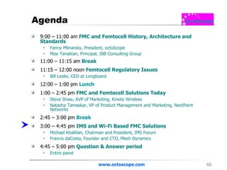 Agenda 9:00 – 11:00 am   FMC and Femtocell History, Architecture and Standards  Fanny Mlinarsky, President, octoScope Moe Tanabian, Principal, IBB Consulting Group  11:00 – 11:15 am   Break 11:15 – 12:00 noon  Femtocell Regulatory Issues Bill Leslie, CEO at Longboard  12:00 – 1:00 pm   Lunch 1:00 – 2:45 pm  FMC and Femtocell Solutions Today Steve Shaw, AVP of Marketing, Kineto Wireless  Natasha Tamaskar, VP of Product Management and Marketing, NextPoint Networks  2:45 – 3:00 pm   Break 3:00 – 4:45 pm  IMS and Wi-Fi Based FMC Solutions Michael Khalilian, Chairman and President, IMS Forum  Francis daCosta, Founder and CTO, Mesh Dynamics  4:45 – 5:00 pm  Question & Answer period  Entire panel www.octoscope.com 