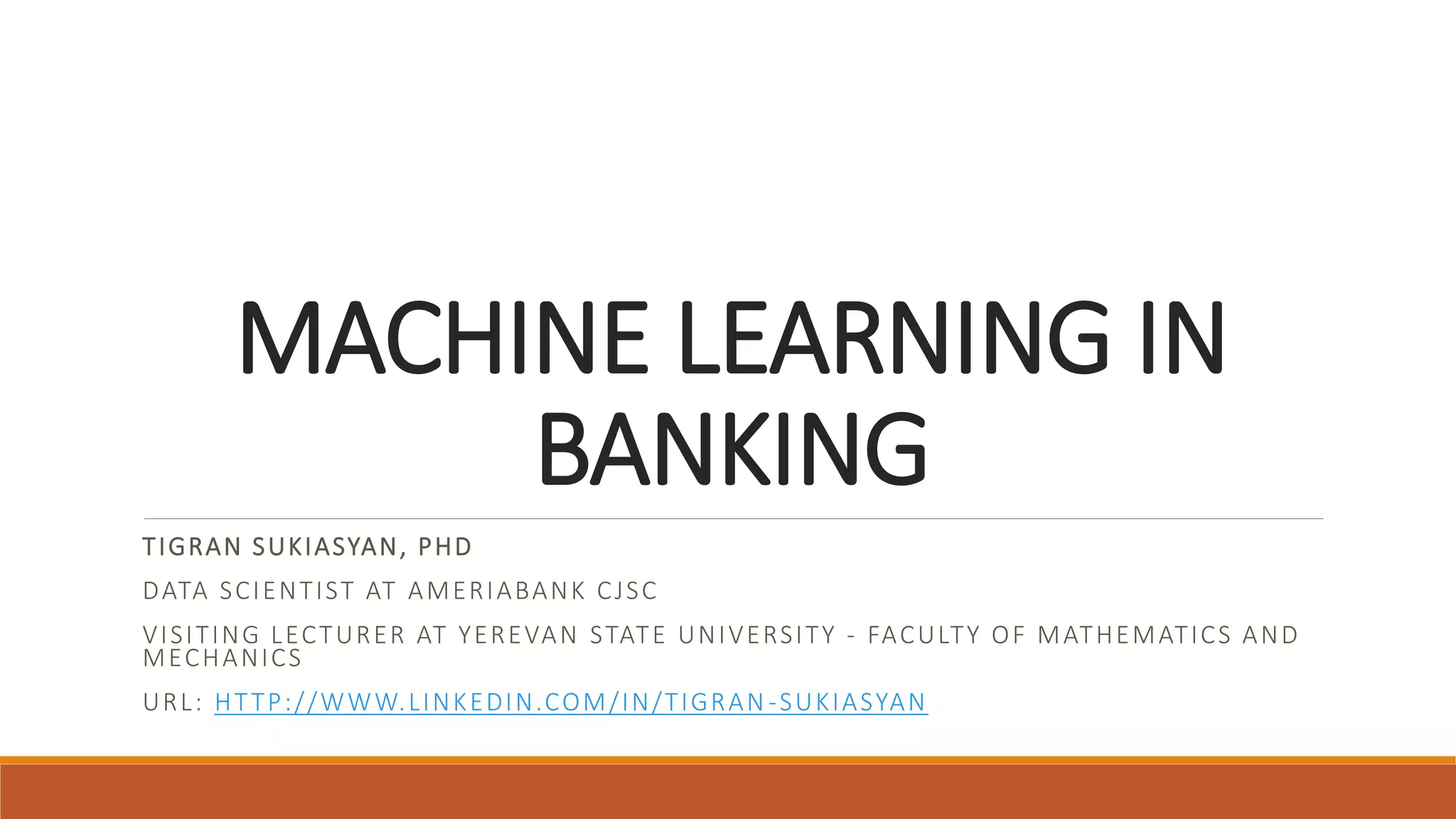 MACHINE LEARNING IN
BANKING
TIGRAN SUKIASYAN, PHD
DATA SCIENTIST AT AMERIABANK CJSC
VISITING LECTURER AT YEREVAN STATE UNIVERSITY - FACULTY OF MATHEMATICS AND
MECHANICS
URL: HTTP://WWW.LINKEDIN.COM/IN/TIGRAN -SUKIASYAN
 
