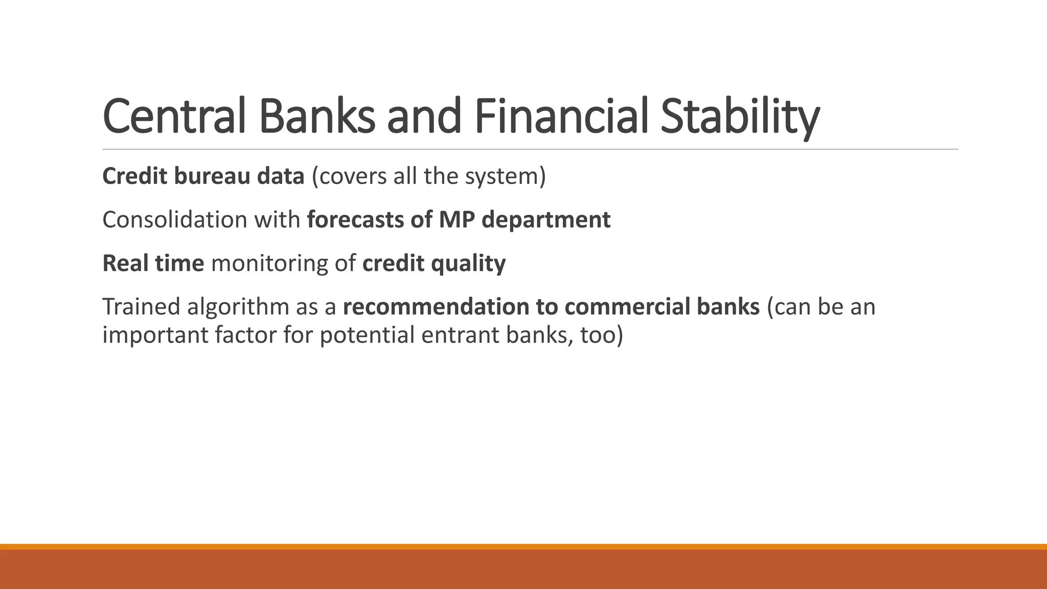 Central Banks and Financial Stability
Credit bureau data (covers all the system)
Consolidation with forecasts of MP department
Real time monitoring of credit quality
Trained algorithm as a recommendation to commercial banks (can be an
important factor for potential entrant banks, too)
 