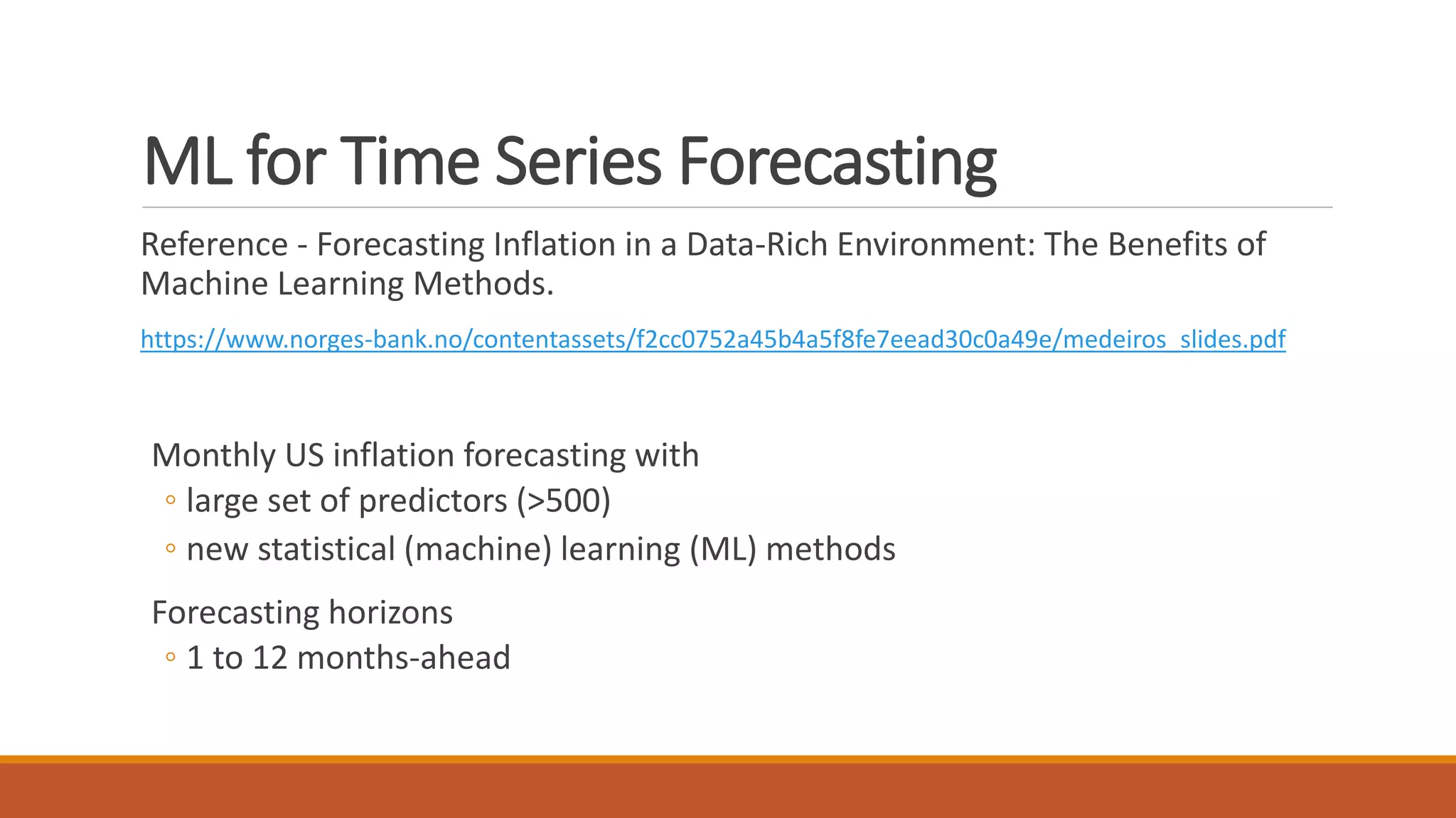ML for Time Series Forecasting
Reference - Forecasting Inflation in a Data-Rich Environment: The Benefits of
Machine Learning Methods.
https://www.norges-bank.no/contentassets/f2cc0752a45b4a5f8fe7eead30c0a49e/medeiros_slides.pdf
Monthly US inflation forecasting with
◦ large set of predictors (>500)
◦ new statistical (machine) learning (ML) methods
Forecasting horizons
◦ 1 to 12 months-ahead
 