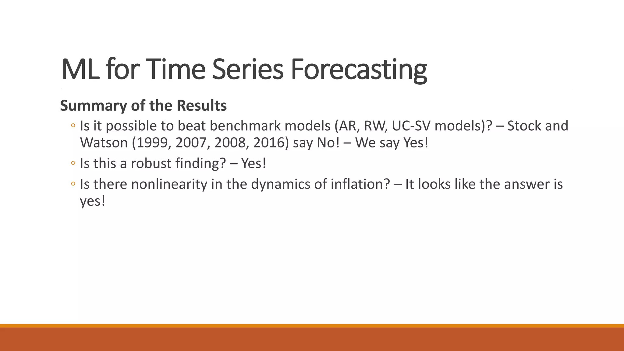 ML for Time Series Forecasting
Summary of the Results
◦ Is it possible to beat benchmark models (AR, RW, UC-SV models)? – Stock and
Watson (1999, 2007, 2008, 2016) say No! – We say Yes!
◦ Is this a robust finding? – Yes!
◦ Is there nonlinearity in the dynamics of inflation? – It looks like the answer is
yes!
 