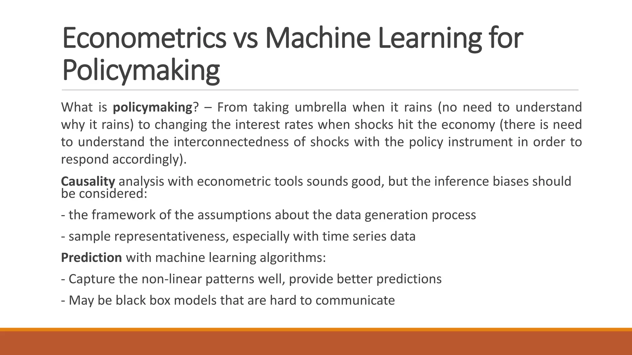 What is policymaking? – From taking umbrella when it rains (no need to understand
why it rains) to changing the interest rates when shocks hit the economy (there is need
to understand the interconnectedness of shocks with the policy instrument in order to
respond accordingly).
Causality analysis with econometric tools sounds good, but the inference biases should
be considered:
- the framework of the assumptions about the data generation process
- sample representativeness, especially with time series data
Prediction with machine learning algorithms:
- Capture the non-linear patterns well, provide better predictions
- May be black box models that are hard to communicate
Econometrics vs Machine Learning for
Policymaking
 