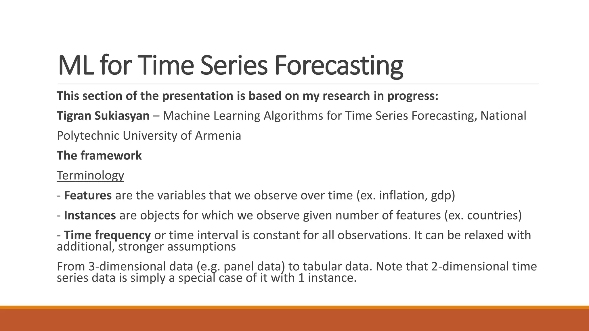 This section of the presentation is based on my research in progress:
Tigran Sukiasyan – Machine Learning Algorithms for Time Series Forecasting, National
Polytechnic University of Armenia
The framework
Terminology
- Features are the variables that we observe over time (ex. inflation, gdp)
- Instances are objects for which we observe given number of features (ex. countries)
- Time frequency or time interval is constant for all observations. It can be relaxed with
additional, stronger assumptions
From 3-dimensional data (e.g. panel data) to tabular data. Note that 2-dimensional time
series data is simply a special case of it with 1 instance.
ML for Time Series Forecasting
 