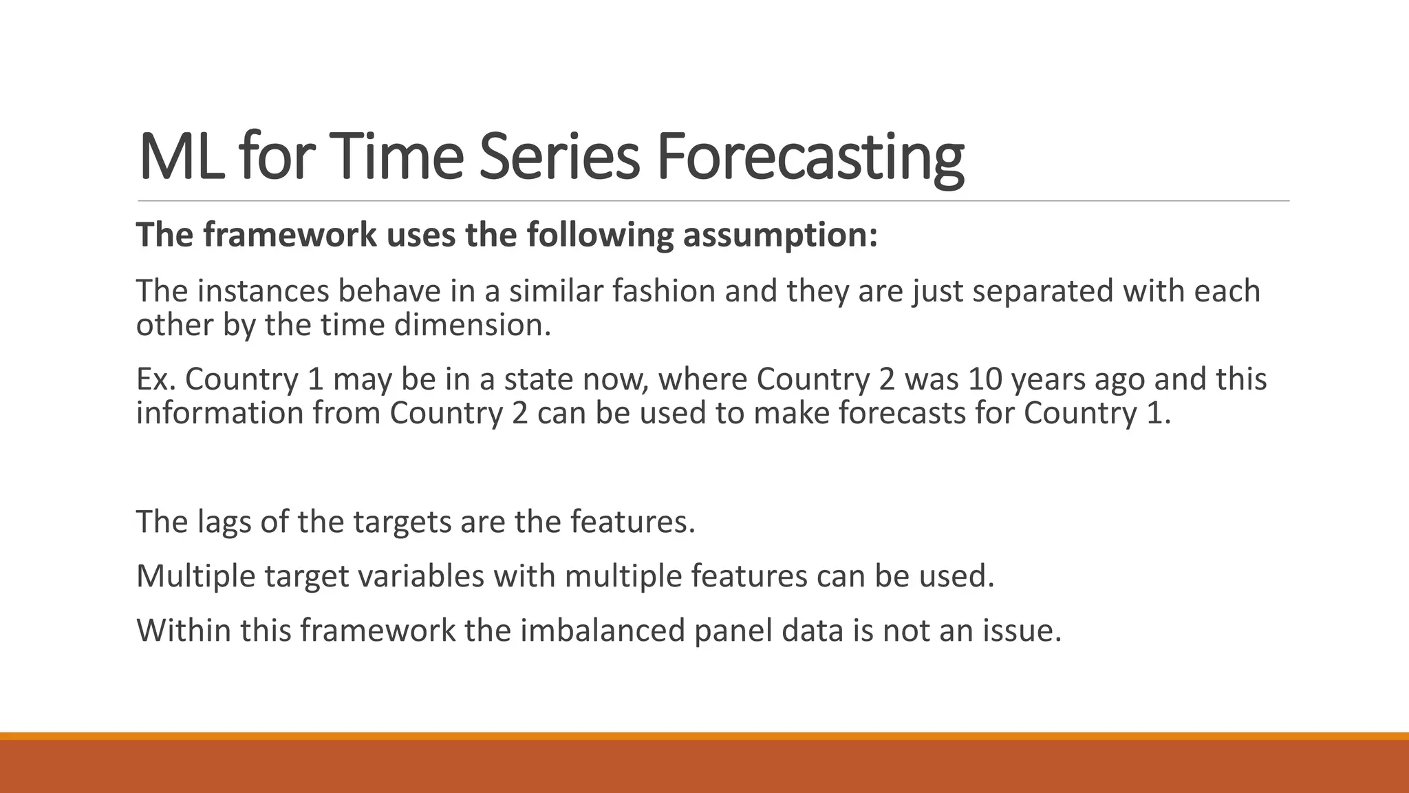 The framework uses the following assumption:
The instances behave in a similar fashion and they are just separated with each
other by the time dimension.
Ex. Country 1 may be in a state now, where Country 2 was 10 years ago and this
information from Country 2 can be used to make forecasts for Country 1.
The lags of the targets are the features.
Multiple target variables with multiple features can be used.
Within this framework the imbalanced panel data is not an issue.
ML for Time Series Forecasting
 