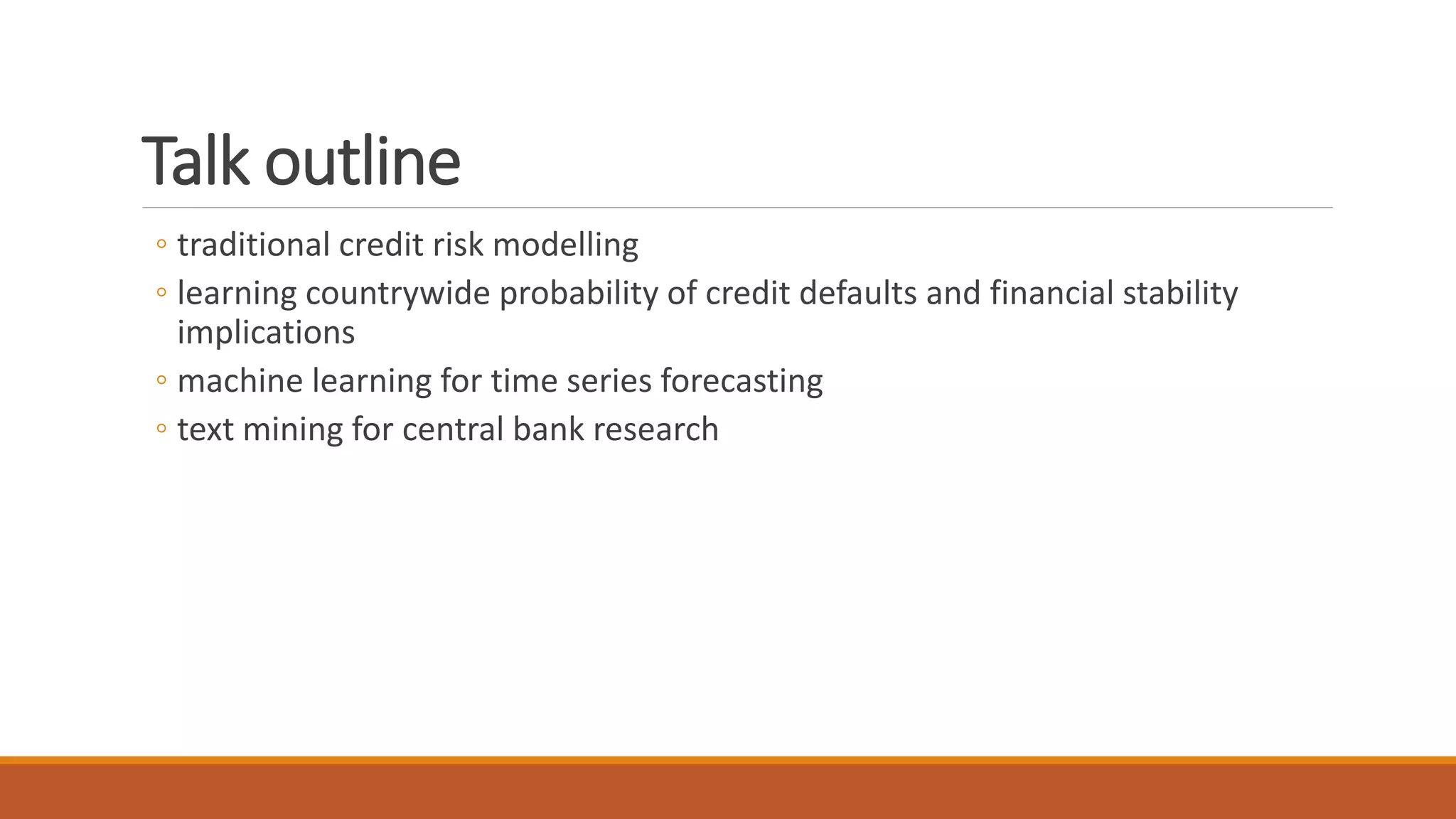 Talk outline
◦ traditional credit risk modelling
◦ learning countrywide probability of credit defaults and financial stability
implications
◦ machine learning for time series forecasting
◦ text mining for central bank research
 