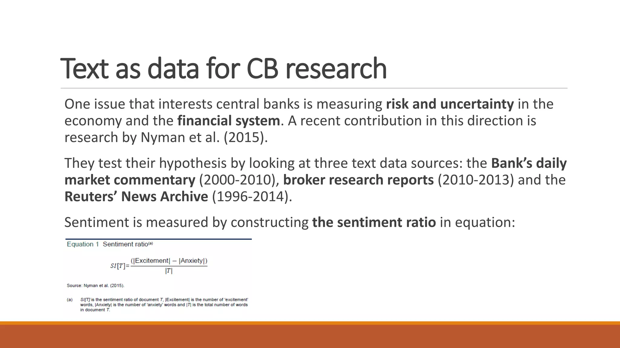 Text as data for CB research
One issue that interests central banks is measuring risk and uncertainty in the
economy and the financial system. A recent contribution in this direction is
research by Nyman et al. (2015).
They test their hypothesis by looking at three text data sources: the Bank’s daily
market commentary (2000-2010), broker research reports (2010-2013) and the
Reuters’ News Archive (1996-2014).
Sentiment is measured by constructing the sentiment ratio in equation:
 