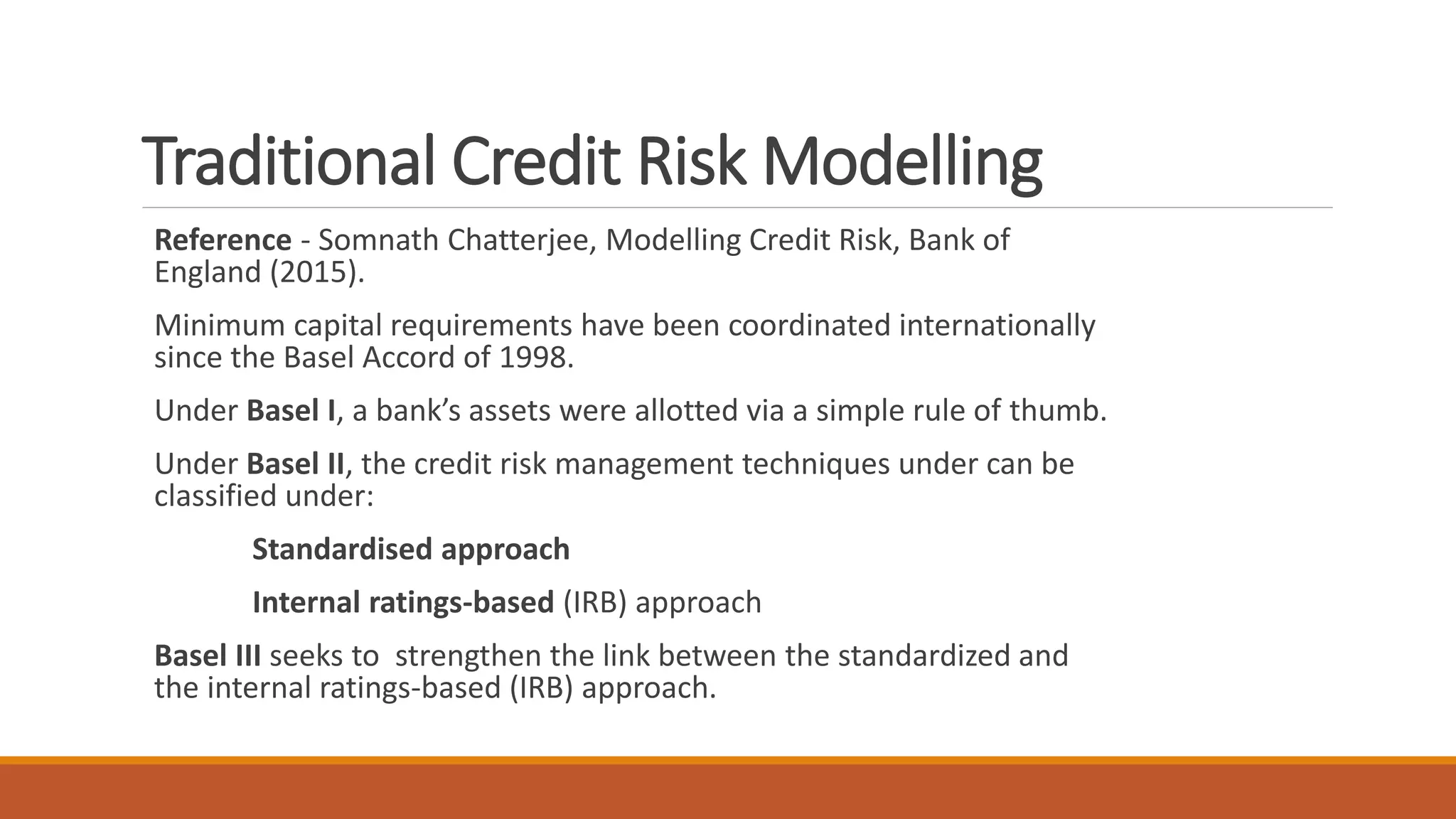 Traditional Credit Risk Modelling
Reference - Somnath Chatterjee, Modelling Credit Risk, Bank of
England (2015).
Minimum capital requirements have been coordinated internationally
since the Basel Accord of 1998.
Under Basel I, a bank’s assets were allotted via a simple rule of thumb.
Under Basel II, the credit risk management techniques under can be
classified under:
Standardised approach
Internal ratings-based (IRB) approach
Basel III seeks to strengthen the link between the standardized and
the internal ratings-based (IRB) approach.
 