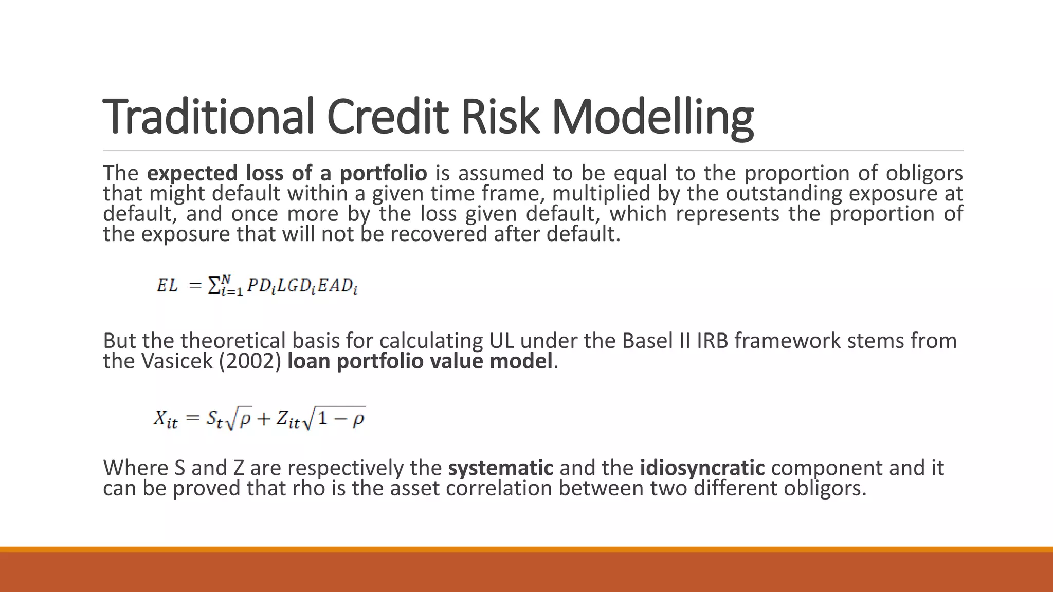 Traditional Credit Risk Modelling
The expected loss of a portfolio is assumed to be equal to the proportion of obligors
that might default within a given time frame, multiplied by the outstanding exposure at
default, and once more by the loss given default, which represents the proportion of
the exposure that will not be recovered after default.
But the theoretical basis for calculating UL under the Basel II IRB framework stems from
the Vasicek (2002) loan portfolio value model.
Where S and Z are respectively the systematic and the idiosyncratic component and it
can be proved that rho is the asset correlation between two different obligors.
 