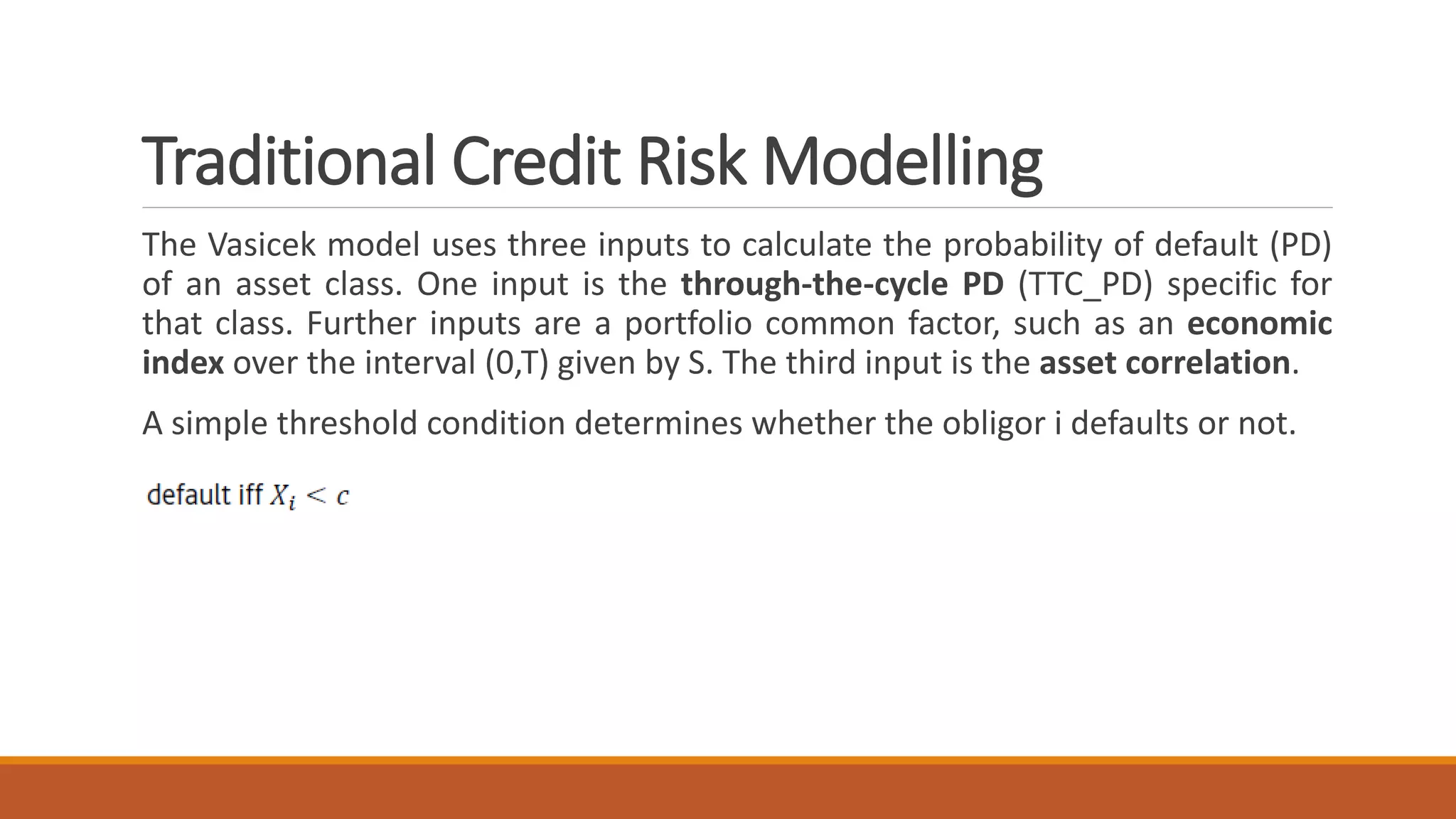 Traditional Credit Risk Modelling
The Vasicek model uses three inputs to calculate the probability of default (PD)
of an asset class. One input is the through-the-cycle PD (TTC_PD) specific for
that class. Further inputs are a portfolio common factor, such as an economic
index over the interval (0,T) given by S. The third input is the asset correlation.
A simple threshold condition determines whether the obligor i defaults or not.
 