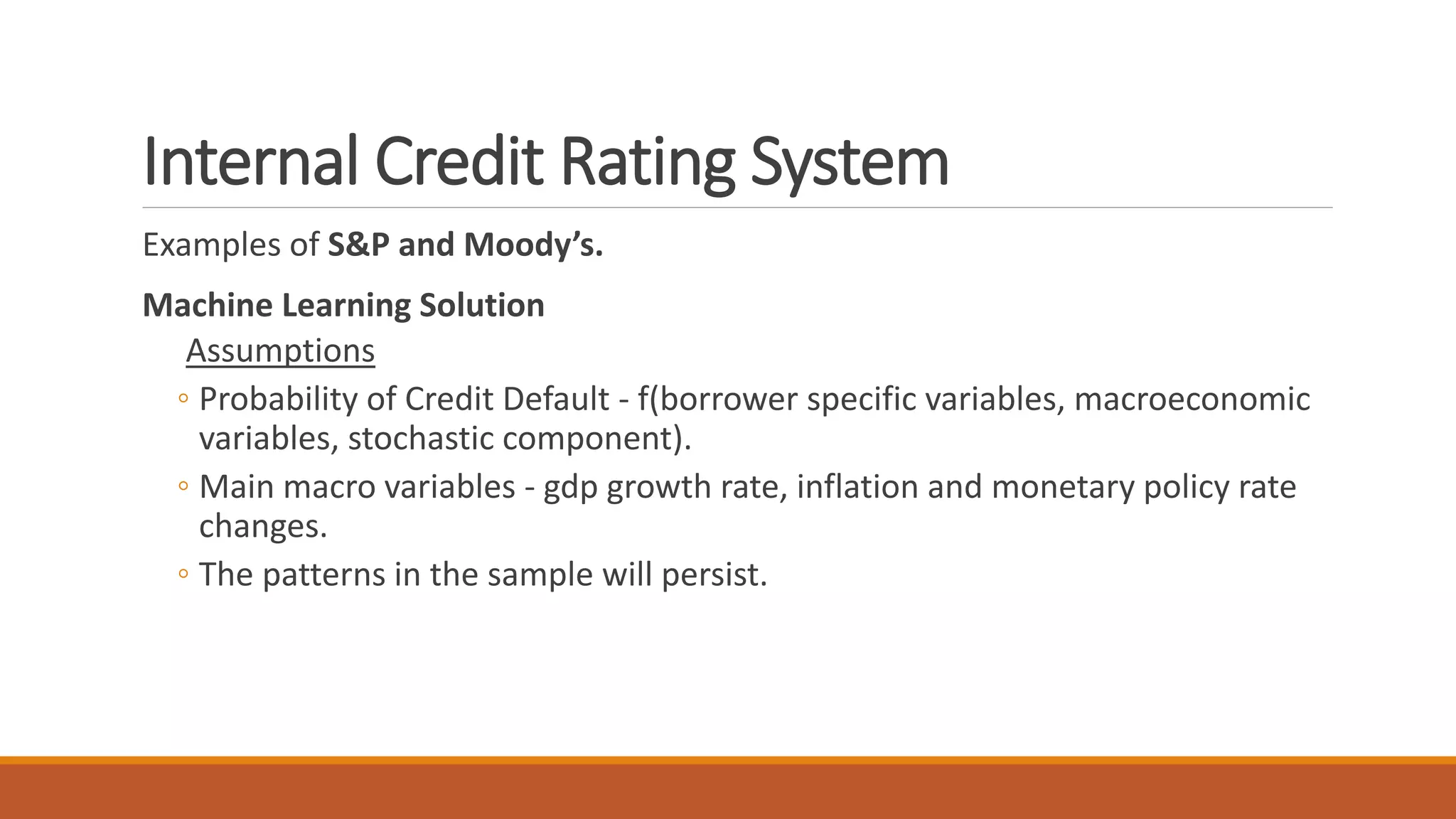 Internal Credit Rating System
Examples of S&P and Moody’s.
Machine Learning Solution
Assumptions
◦ Probability of Credit Default - f(borrower specific variables, macroeconomic
variables, stochastic component).
◦ Main macro variables - gdp growth rate, inflation and monetary policy rate
changes.
◦ The patterns in the sample will persist.
 