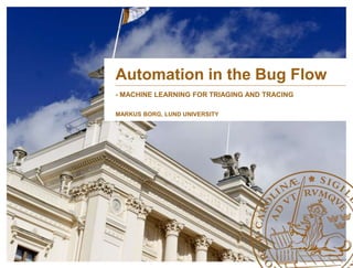 Automation in the Bug Flow 
- MACHINE LEARNING FOR TRIAGING AND TRACING 
MARKUS BORG, LUND UNIVERSITY 
 