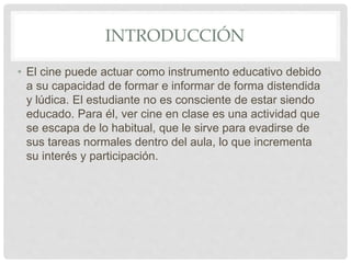 INTRODUCCIÓN
• El cine puede actuar como instrumento educativo debido
a su capacidad de formar e informar de forma distendida
y lúdica. El estudiante no es consciente de estar siendo
educado. Para él, ver cine en clase es una actividad que
se escapa de lo habitual, que le sirve para evadirse de
sus tareas normales dentro del aula, lo que incrementa
su interés y participación.
 