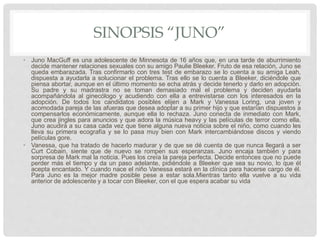 SINOPSIS “JUNO”
• Juno MacGuff es una adolescente de Minnesota de 16 años que, en una tarde de aburrimiento
decide mantener relaciones sexuales con su amigo Paulie Bleeker. Fruto de esa relación, Juno se
queda embarazada. Tras confirmarlo con tres test de embarazo se lo cuenta a su amiga Leah,
dispuesta a ayudarla a solucionar el problema. Tras ello se lo cuenta a Bleeker, diciéndole que
piensa abortar, aunque en el último momento se echa atrás y decide tenerlo y darlo en adopción.
Su padre y su madrastra no se toman demasiado mal el problema y deciden ayudarla
acompañándola al ginecólogo y acudiendo con ella a entrevistarse con los interesados en la
adopción. De todos los candidatos posibles elijen a Mark y Vanessa Loring, una joven y
acomodada pareja de las afueras que desea adoptar a su primer hijo y que estarían dispuestos a
compensarlos económicamente, aunque ella lo rechaza. Juno conecta de inmediato con Mark,
que crea jingles para anuncios y que adora la música heavy y las películas de terror como ella.
Juno acudirá a su casa cada vez que tiene alguna nueva noticia sobre el niño, como cuando les
lleva su primera ecografía y se lo pasa muy bien con Mark intercambiándose discos y viendo
películas gore.
• Vanessa, que ha tratado de hacerlo madurar y de que se dé cuenta de que nunca llegará a ser
Curt Cobain, siente que de nuevo se rompen sus esperanzas. Juno encaja también y para
sorpresa de Mark mal la noticia. Pues los creía la pareja perfecta. Decide entonces que no puede
perder más el tiempo y da un paso adelante, pidiéndole a Bleeker que sea su novio, lo que él
acepta encantado. Y cuando nace el niño Vanessa estará en la clínica para hacerse cargo de él.
Para Juno es la mejor madre posible pese a estar sola.Mientras tanto ella vuelve a su vida
anterior de adolescente y a tocar con Bleeker, con el que espera acabar su vida
 