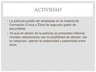 ACTIVIDAD
• La película puede ser empleada en la materia de
Formación Cívica y Ética de segundo grado de
secundaria.
• Ya que en dentro de la película se presentan dilemas
morales relacionados con la posibilidad de abortar, dar
en adopción, ejercer la maternidad y paternidad entre
otros.
 