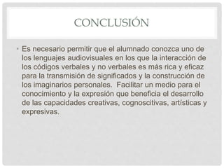 CONCLUSIÓN
• Es necesario permitir que el alumnado conozca uno de
los lenguajes audiovisuales en los que la interacción de
los códigos verbales y no verbales es más rica y eficaz
para la transmisión de significados y la construcción de
los imaginarios personales. Facilitar un medio para el
conocimiento y la expresión que beneficia el desarrollo
de las capacidades creativas, cognoscitivas, artísticas y
expresivas.
 