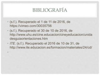BIBLIOGRAFÍA
• (s.f.). Recuperado el 1 de 11 de 2016, de
https://vimeo.com/30035756
• (s.f.). Recuperado el 30 de 10 de 2016, de
http://www.uhu.es/cine.educacion/cineyeducacion/unida
desguiaorientaciones.htm
• ITE. (s.f.). Recuperado el 2016 de 10 de 31, de
http://www.ite.educacion.es/formacion/materiales/24/cd/
•
 