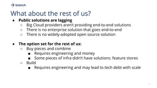 11
What about the rest of us?
● Public solutions are lagging
○ Big Cloud providers aren’t providing end-to-end solutions
○ There is no enterprise solution that goes end-to-end
○ There is no widely-adopted open source solution
● The option set for the rest of us:
○ Buy pieces and combine
■ Requires engineering and money
■ Some pieces of infra didn’t have solutions: feature stores
○ Build
■ Requires engineering and may lead to tech debt with scale
 