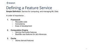 Simple Definition: Service for computing, and managing ML Data
In order of importance…
1. Framework
○ Reusable code
○ Consistency
○ Ease of development
2. Computation Engine
○ Service that builds features
○ Backfills new features for old inferences
3. Cache
○ Stores derived features
15
Defining a Feature Service
 