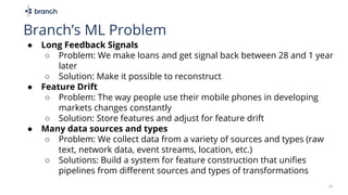 25
Branch’s ML Problem
● Long Feedback Signals
○ Problem: We make loans and get signal back between 28 and 1 year
later
○ Solution: Make it possible to reconstruct
● Feature Drift
○ Problem: The way people use their mobile phones in developing
markets changes constantly
○ Solution: Store features and adjust for feature drift
● Many data sources and types
○ Problem: We collect data from a variety of sources and types (raw
text, network data, event streams, location, etc.)
○ Solutions: Build a system for feature construction that unifies
pipelines from different sources and types of transformations
 