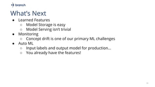 ● Learned Features
○ Model Storage is easy
○ Model Serving isn’t trivial
● Monitoring
○ Concept drift is one of our primary ML challenges
● Auto ML
○ Input labels and output model for production…
○ You already have the features!
26
What’s Next
 