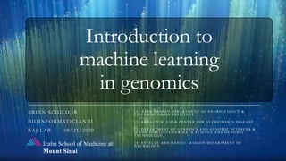 Introduction to
machine learning
in genomics
BRIAN SCHILDER
BIOINFORMATICIAN II
RAJ LAB 08/21/2020
[ 1 ] N A S H F A M I L Y D E P A R T M E N T O F N E U R O S C I E N C E &
F R I E D M A N B R A I N I N S T I T U T E
[ 2 ] R O N A L D M . L O E B C E N T E R F O R A L Z H E I M E R ’ S D I S E A S E
[ 3 ] D E P A R T M E N T O F G E N E T I C S A N D G E N O M I C S C I E N C E S &
I C A H N I N S T I T U T E F O R D A T A S C I E N C E A N D G E N O M I C
T E C H N O L O G Y ,
[ 4 ] E S T E L L E A N D D A N I E L M A G G I N D E P A R T M E N T O F
N E U R O L O G Y
 