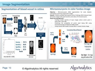 Page 13 © AlgoAnalytics All rights reserved
Segmentation of blood vessel in retina Microaneurysms in color fundus image
Image Segmentation
Objective : Microaneurysms (MA) segmentation for early diabetic
retinopathy screening using fundus images
Dataset : Publicly available Retinopathy Online Challenge (ROC) dataset (total
50 fundus images) with pixel locations and radius of microaneurysms
Deep Learning Approach :
- Creating smaller patches of input images where center pixel is
either MA or Non-MA
- Predicting the probability of center pixel being MA using
Convolutional Neural Network (CNN) model
- Using trained CNN model to locate MAs in unseen fundus image
 