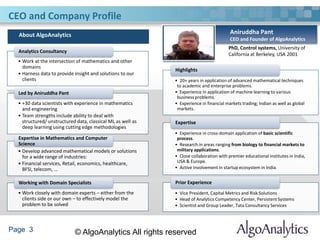 Page 3 © AlgoAnalytics All rights reserved
CEO and Company Profile
Aniruddha Pant
CEO and Founder of AlgoAnalytics
PhD, Control systems, University of
California at Berkeley, USA 2001
• 20+ years in application of advanced mathematical techniques
to academic and enterprise problems.
• Experience in application of machine learning to various
business problems.
• Experience in financial markets trading; Indian as well as global
markets.
Highlights
• Experience in cross-domain application of basic scientific
process.
• Research in areas ranging from biology to financial markets to
military applications.
• Close collaboration with premier educational institutes in India,
USA & Europe.
• Active involvement in startup ecosystem in India.
Expertise
• Vice President, Capital Metrics and Risk Solutions
• Head of Analytics Competency Center, Persistent Systems
• Scientist and Group Leader, Tata Consultancy Services
Prior Experience
• Work at the intersection of mathematics and other
domains
• Harness data to provide insight and solutions to our
clients
Analytics Consultancy
• +30 data scientists with experience in mathematics
and engineering
• Team strengths include ability to deal with
structured/ unstructured data, classical ML as well as
deep learning using cutting edge methodologies
Led by Aniruddha Pant
• Develop advanced mathematical models or solutions
for a wide range of industries:
• Financial services, Retail, economics, healthcare,
BFSI, telecom, …
Expertise in Mathematics and Computer
Science
• Work closely with domain experts – either from the
clients side or our own – to effectively model the
problem to be solved
Working with Domain Specialists
About AlgoAnalytics
 