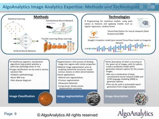 Page 9 © AlgoAnalytics All rights reserved
AlgoAnalytics Image Analytics Expertise: Methods and Technologies
Methods TechnologiesStatistical Learning
Artificial Neural Network
Convolutional Neural Network
Transfer Learning (Deep Learning)
TensorFlow-Python for neural networks (feed-
forward and CNN)
R Programming for statistical models: using pixel
values as features and applying models such as
logistic regression, random-forest
Google’s Inception model (pre-trained TensorFlow model on Imagenet
dataset)
•In healthcare segment, classification
algorithms help predict whether a
particular pathology exists or not.
•Image classification can be used in various
solutions like
•Diabetic ophthalmology
•Brain MRI scan
•Skin disease diagnosis
Image Classification
•Segmentation is the process of dividing
image into regions with similar properties
•Medical image segmentation aims at
studying anatomical structures, locate
tumour, lesions or other abnormaliaties
•Some applications
•Retinal vein segmentation,
•Tumour segmentation
•Aneurysm detection
•Lung cancer, breast cancer,
hepatocellular carcinoma
Image segmentation
•Gives description of what is occuring on
the given set of images, with its caption,
create a predictive model which
generates relevant caption for the unseen
images.
•We use a combination of deep
convolutional neural network (CNN) and
LSTM language modeling (RNN) to
generate captions
•This can be used in automated report
generation from image analytics
Image description
 