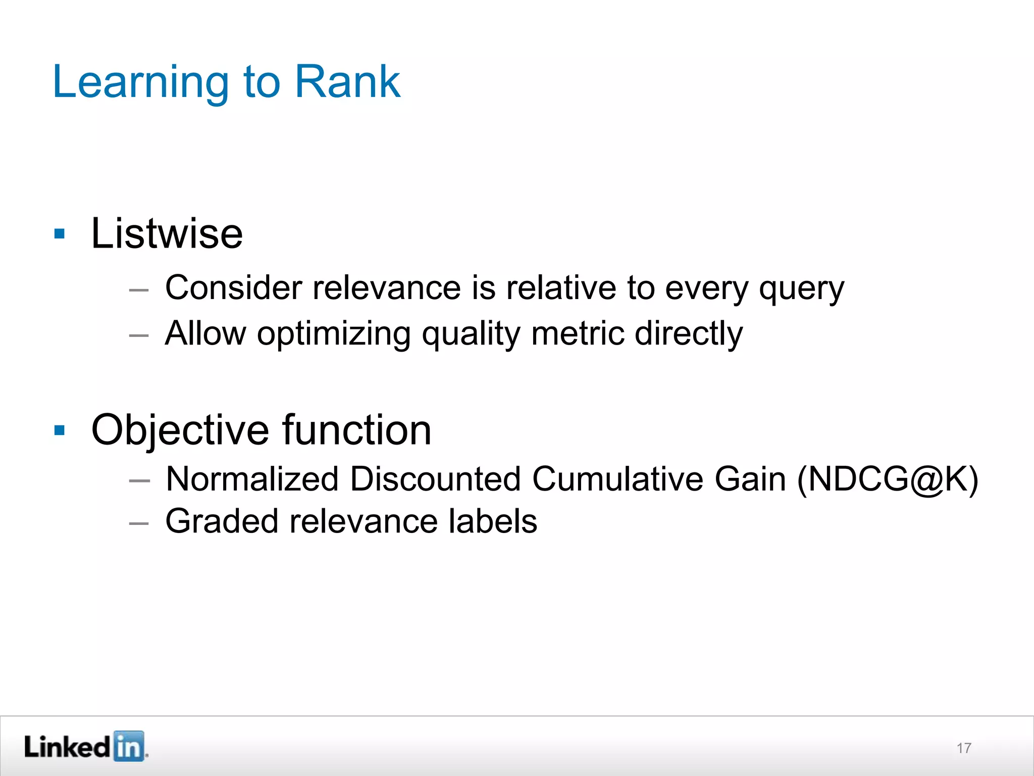 Learning to Rank
▪ Listwise
– Consider relevance is relative to every query
– Allow optimizing quality metric directly
▪ Objective function
– Normalized Discounted Cumulative Gain (NDCG@K)
– Graded relevance labels
17
 